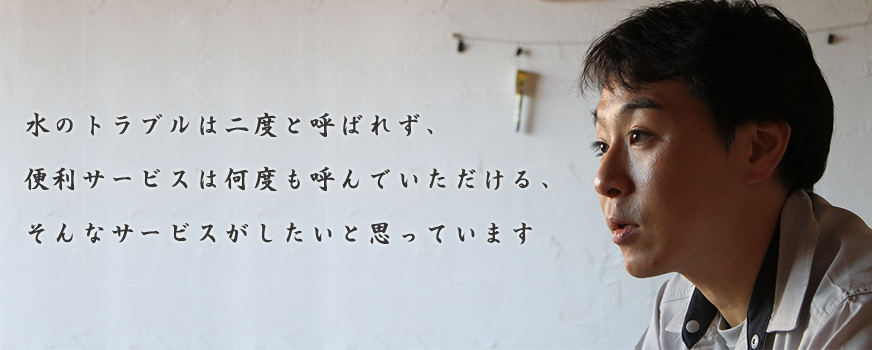水のトラブルは二度と呼ばれず、 便利サービスは何度も呼んでいただける、 そんなサービスがしたいと思っています